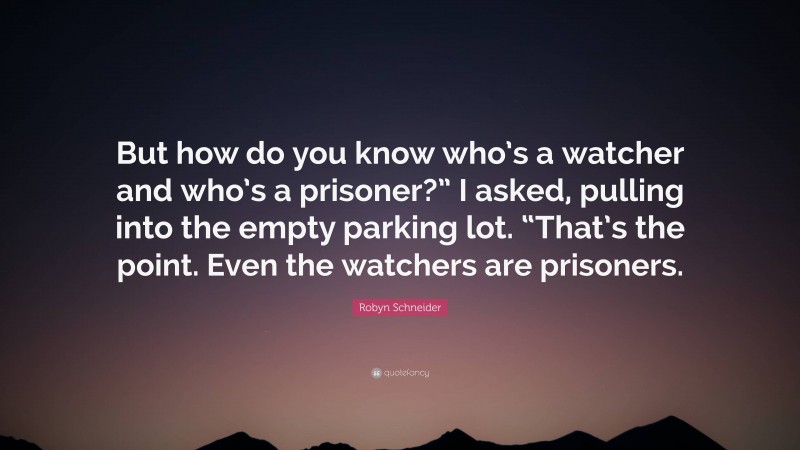 Robyn Schneider Quote: “But how do you know who’s a watcher and who’s a prisoner?” I asked, pulling into the empty parking lot. “That’s the point. Even the watchers are prisoners.”