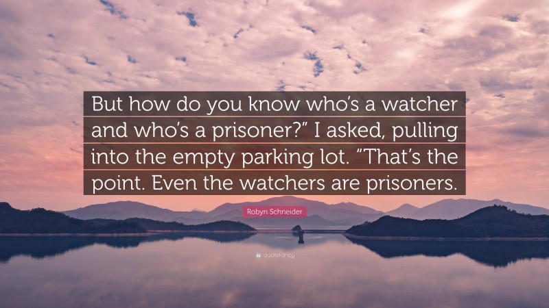 Robyn Schneider Quote: “But how do you know who’s a watcher and who’s a prisoner?” I asked, pulling into the empty parking lot. “That’s the point. Even the watchers are prisoners.”