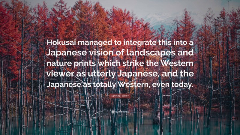 Matthi Forrer Quote: “Hokusai managed to integrate this into a Japanese vision of landscapes and nature prints which strike the Western viewer as utterly Japanese, and the Japanese as totally Western, even today.”