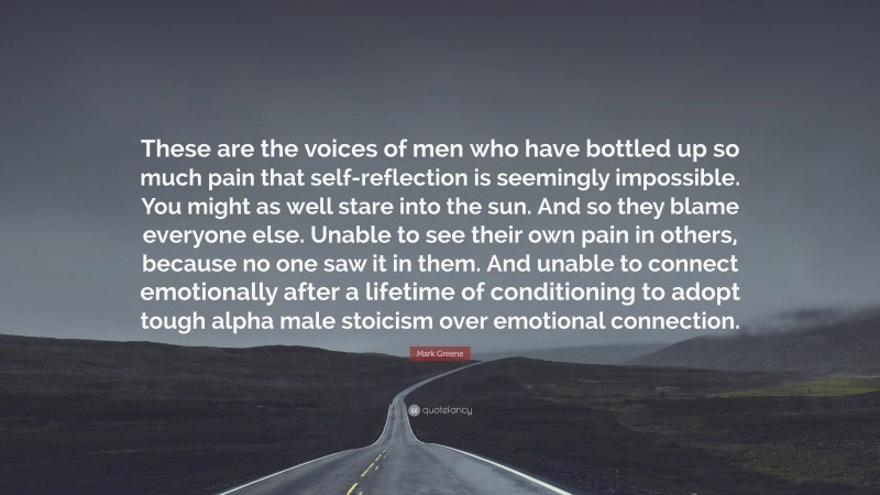 Mark Greene Quote: “These are the voices of men who have bottled up so much pain that self-reflection is seemingly impossible. You might as well stare into the sun. And so they blame everyone else. Unable to see their own pain in others, because no one saw it in them. And unable to connect emotionally after a lifetime of conditioning to adopt tough alpha male stoicism over emotional connection.”