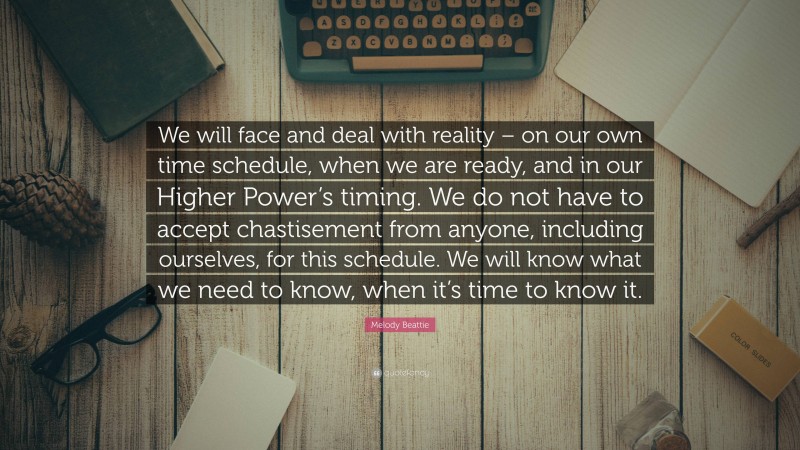 Melody Beattie Quote: “We will face and deal with reality – on our own time schedule, when we are ready, and in our Higher Power’s timing. We do not have to accept chastisement from anyone, including ourselves, for this schedule. We will know what we need to know, when it’s time to know it.”