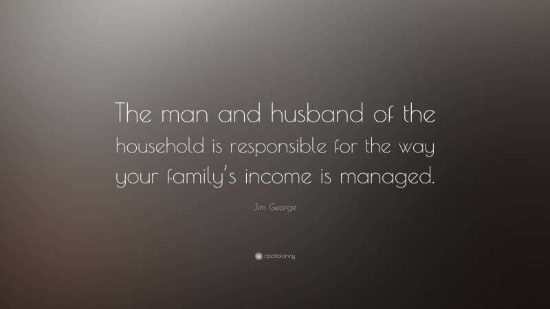 Jim George Quote: “The man and husband of the household is responsible for the way your family’s income is managed.”