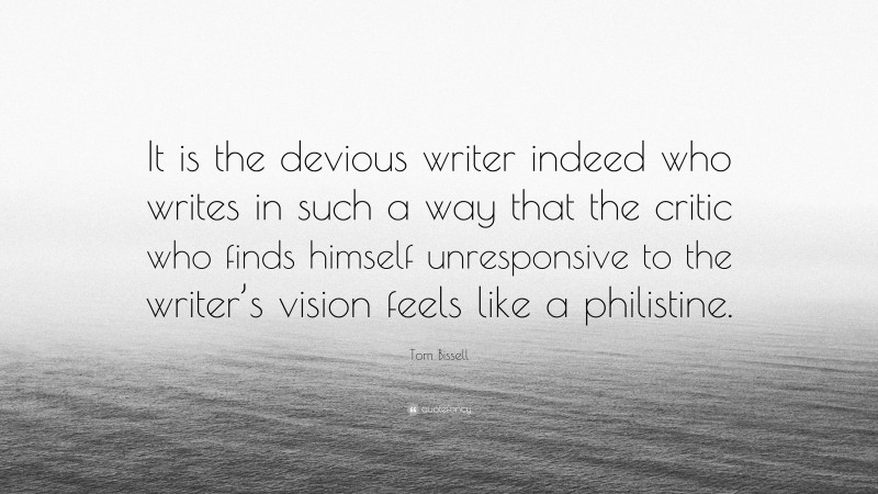 Tom Bissell Quote: “It is the devious writer indeed who writes in such a way that the critic who finds himself unresponsive to the writer’s vision feels like a philistine.”