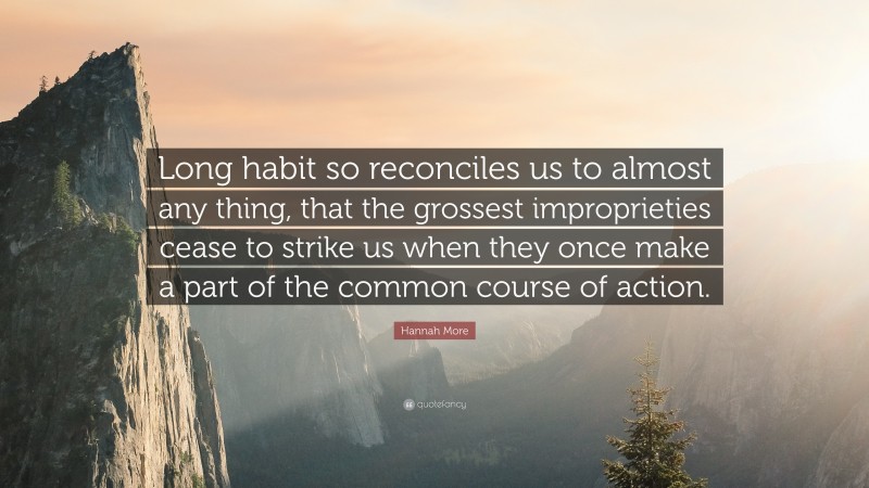 Hannah More Quote: “Long habit so reconciles us to almost any thing, that the grossest improprieties cease to strike us when they once make a part of the common course of action.”