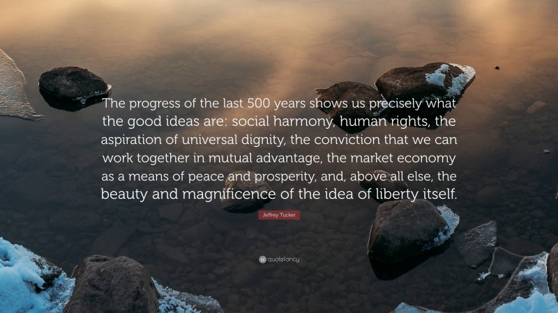 Jeffrey Tucker Quote: “The progress of the last 500 years shows us precisely what the good ideas are: social harmony, human rights, the aspiration of universal dignity, the conviction that we can work together in mutual advantage, the market economy as a means of peace and prosperity, and, above all else, the beauty and magnificence of the idea of liberty itself.”