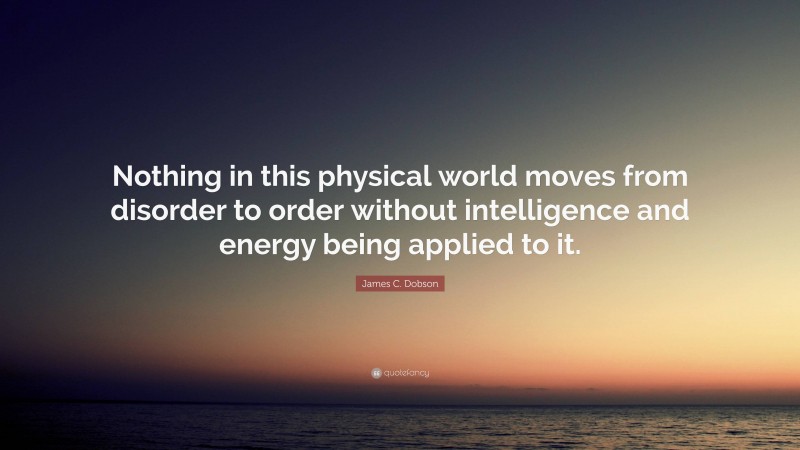 James C. Dobson Quote: “Nothing in this physical world moves from disorder to order without intelligence and energy being applied to it.”