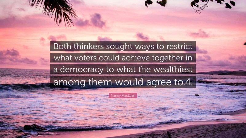 Nancy MacLean Quote: “Both thinkers sought ways to restrict what voters could achieve together in a democracy to what the wealthiest among them would agree to.4.”