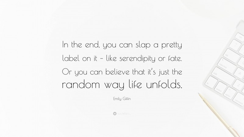 Emily Giffin Quote: “In the end, you can slap a pretty label on it – like serendipity or fate. Or you can believe that it’s just the random way life unfolds.”