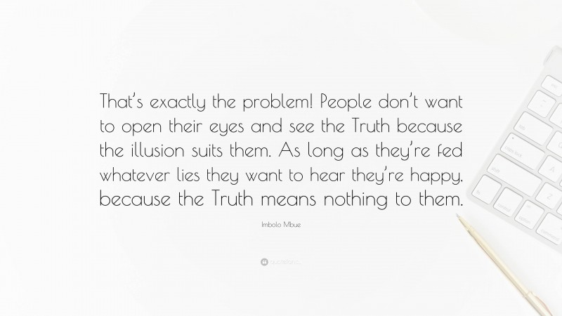 Imbolo Mbue Quote: “That’s exactly the problem! People don’t want to open their eyes and see the Truth because the illusion suits them. As long as they’re fed whatever lies they want to hear they’re happy, because the Truth means nothing to them.”