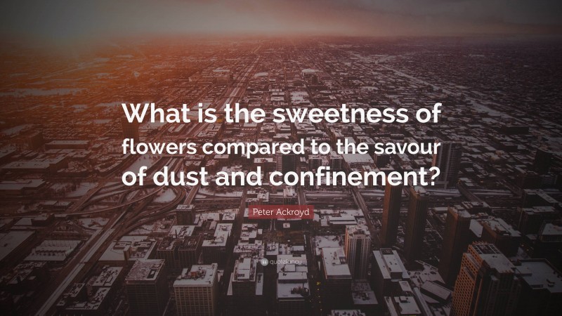 Peter Ackroyd Quote: “What is the sweetness of flowers compared to the savour of dust and confinement?”