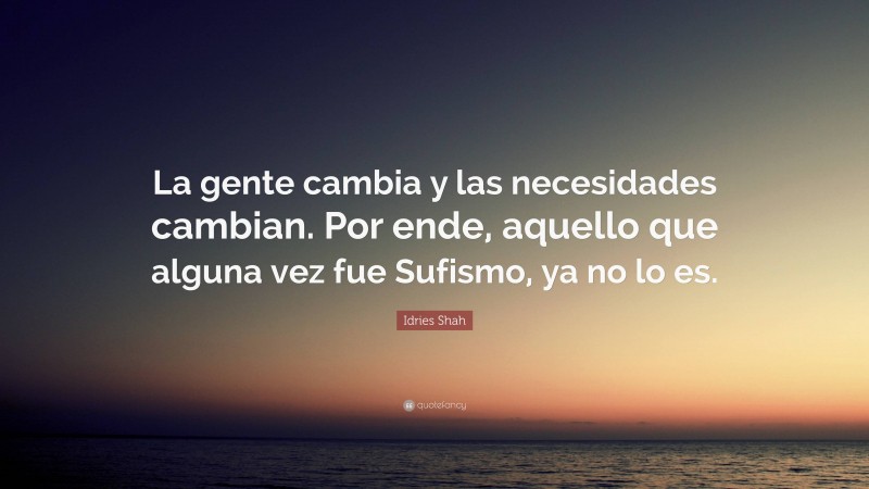 Idries Shah Quote: “La gente cambia y las necesidades cambian. Por ende, aquello que alguna vez fue Sufismo, ya no lo es.”
