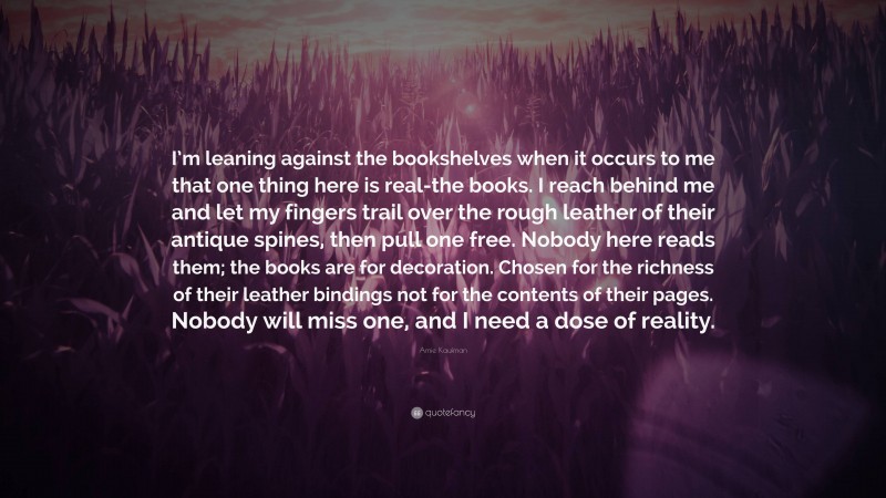 Amie Kaufman Quote: “I’m leaning against the bookshelves when it occurs to me that one thing here is real-the books. I reach behind me and let my fingers trail over the rough leather of their antique spines, then pull one free. Nobody here reads them; the books are for decoration. Chosen for the richness of their leather bindings not for the contents of their pages. Nobody will miss one, and I need a dose of reality.”