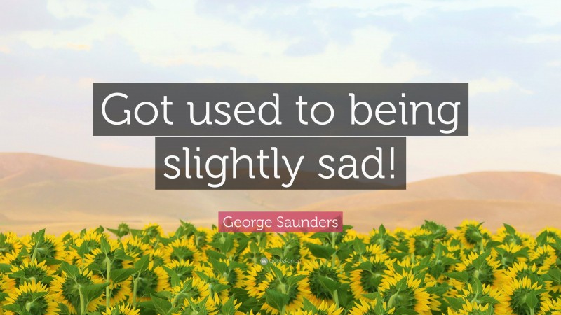 George Saunders Quote: “Got used to being slightly sad!”