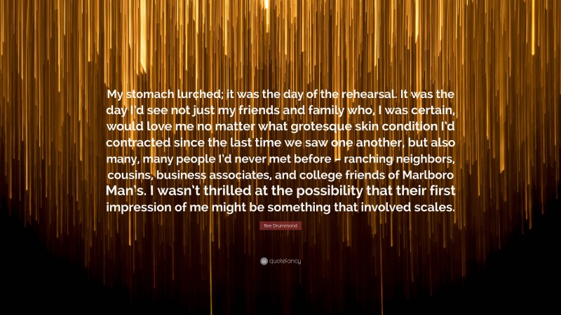 Ree Drummond Quote: “My stomach lurched; it was the day of the rehearsal. It was the day I’d see not just my friends and family who, I was certain, would love me no matter what grotesque skin condition I’d contracted since the last time we saw one another, but also many, many people I’d never met before – ranching neighbors, cousins, business associates, and college friends of Marlboro Man’s. I wasn’t thrilled at the possibility that their first impression of me might be something that involved scales.”