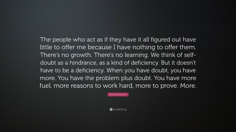 Ross McCammon Quote: “The people who act as if they have it all figured out have little to offer me because I have nothing to offer them. There’s no growth. There’s no learning. We think of self-doubt as a hindrance, as a kind of deficiency. But it doesn’t have to be a deficiency. When you have doubt, you have more. You have the problem plus doubt. You have more fuel, more reasons to work hard, more to prove. More.”