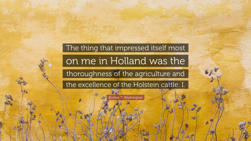 Booker T. Washington Quote: “The thing that impressed itself most on me in Holland was the thoroughness of the agriculture and the excellence of the Holstein cattle. I.”