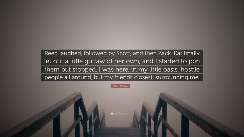 Robert J. Crane Quote: “Reed laughed, followed by Scott, and then Zack. Kat finally let out a little guffaw of her own, and I started to join them but stopped. I was here, in my little oasis, hostile people all around, but my friends closest, surrounding me.”