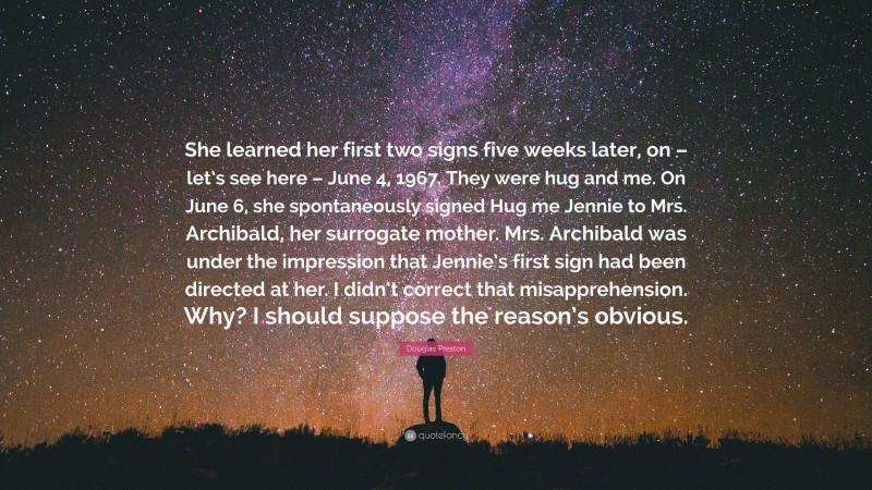 Douglas Preston Quote: “She learned her first two signs five weeks later, on – let’s see here – June 4, 1967. They were hug and me. On June 6, she spontaneously signed Hug me Jennie to Mrs. Archibald, her surrogate mother. Mrs. Archibald was under the impression that Jennie’s first sign had been directed at her. I didn’t correct that misapprehension. Why? I should suppose the reason’s obvious.”