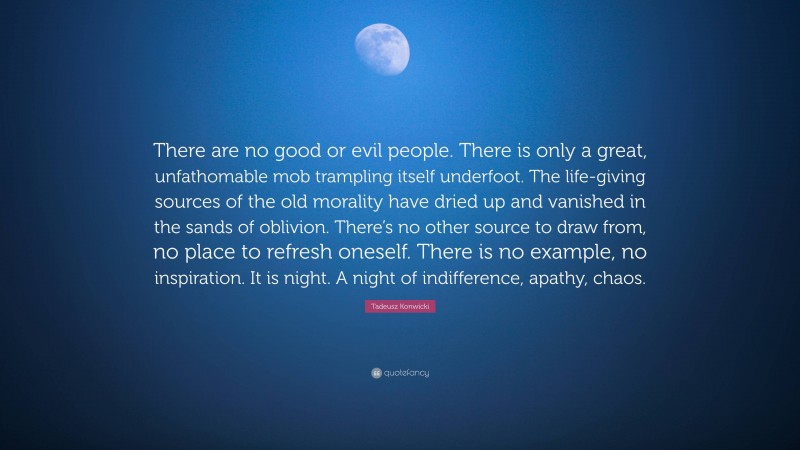 Tadeusz Konwicki Quote: “There are no good or evil people. There is only a great, unfathomable mob trampling itself underfoot. The life-giving sources of the old morality have dried up and vanished in the sands of oblivion. There’s no other source to draw from, no place to refresh oneself. There is no example, no inspiration. It is night. A night of indifference, apathy, chaos.”