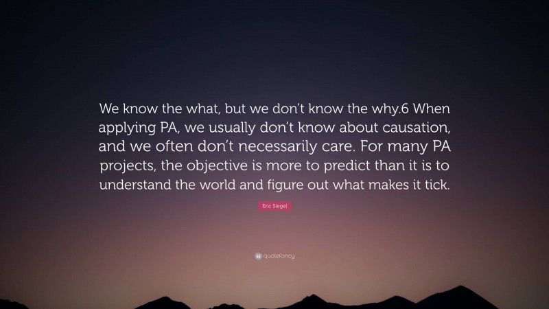 Eric Siegel Quote: “We know the what, but we don’t know the why.6 When applying PA, we usually don’t know about causation, and we often don’t necessarily care. For many PA projects, the objective is more to predict than it is to understand the world and figure out what makes it tick.”