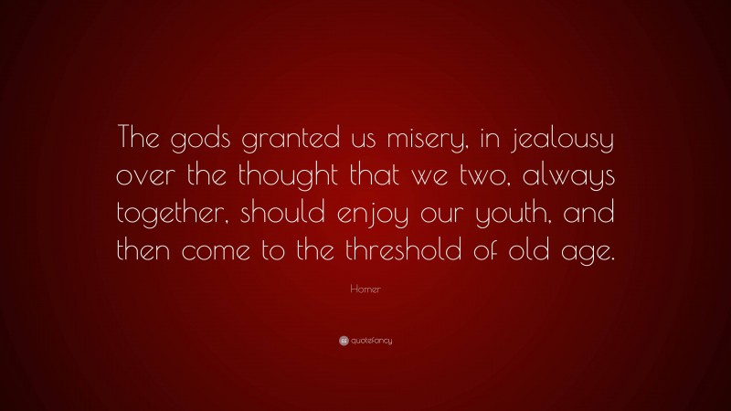 Homer Quote: “The gods granted us misery, in jealousy over the thought that we two, always together, should enjoy our youth, and then come to the threshold of old age.”