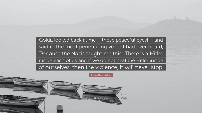 Stephen Harrod Buhner Quote: “Golda looked back at me – those peaceful eyes! – and said in the most penetrating voice I had ever heard, ‘Because the Nazis taught me this: There is a Hitler inside each of us and if we do not heal the Hitler inside of ourselves, then the violence, it will never stop.”