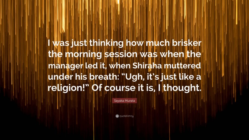 Sayaka Murata Quote: “I was just thinking how much brisker the morning session was when the manager led it, when Shiraha muttered under his breath: “Ugh, it’s just like a religion!” Of course it is, I thought.”