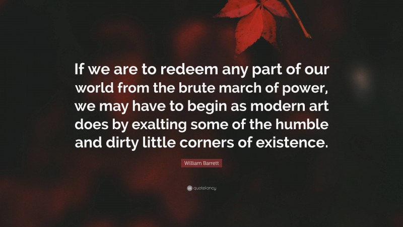 William Barrett Quote: “If we are to redeem any part of our world from the brute march of power, we may have to begin as modern art does by exalting some of the humble and dirty little corners of existence.”