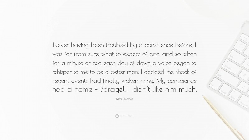 Mark Lawrence Quote: “Never having been troubled by a conscience before, I was far from sure what to expect of one, and so when for a minute or two each day at dawn a voice began to whisper to me to be a better man, I decided the shock of recent events had finally woken mine. My conscience had a name – Baraqel. I didn’t like him much.”