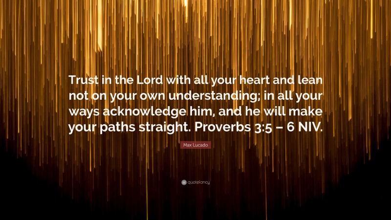 Max Lucado Quote: “Trust in the Lord with all your heart and lean not on your own understanding; in all your ways acknowledge him, and he will make your paths straight. Proverbs 3:5 – 6 NIV.”