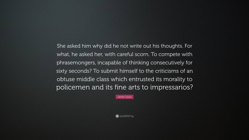 James Joyce Quote: “She asked him why did he not write out his thoughts. For what, he asked her, with careful scorn. To compete with phrasemongers, incapable of thinking consecutively for sixty seconds? To submit himself to the criticisms of an obtuse middle class which entrusted its morality to policemen and its fine arts to impressarios?”