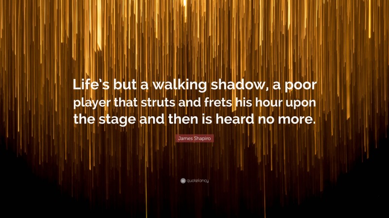 James Shapiro Quote: “Life’s but a walking shadow, a poor player that struts and frets his hour upon the stage and then is heard no more.”