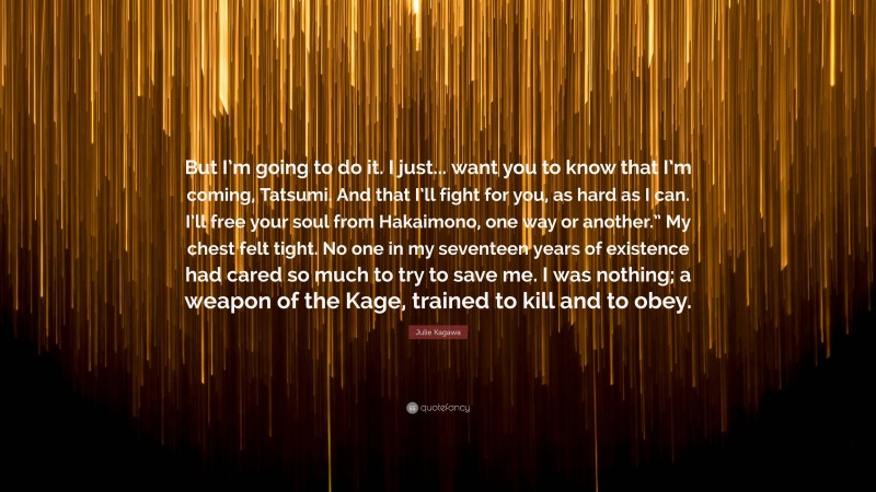 Julie Kagawa Quote: “But I’m going to do it. I just... want you to know that I’m coming, Tatsumi. And that I’ll fight for you, as hard as I can. I’ll free your soul from Hakaimono, one way or another.” My chest felt tight. No one in my seventeen years of existence had cared so much to try to save me. I was nothing; a weapon of the Kage, trained to kill and to obey.”