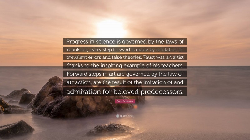 Boris Pasternak Quote: “Progress in science is governed by the laws of repulsion, every step forward is made by refutation of prevalent errors and false theories. Faust was an artist thanks to the inspiring example of his teachers. Forward steps in art are governed by the law of attraction, are the result of the imitation of and admiration for beloved predecessors.”