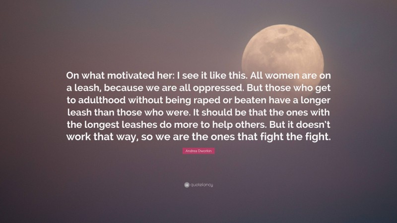 Andrea Dworkin Quote: “On what motivated her: I see it like this. All women are on a leash, because we are all oppressed. But those who get to adulthood without being raped or beaten have a longer leash than those who were. It should be that the ones with the longest leashes do more to help others. But it doesn’t work that way, so we are the ones that fight the fight.”