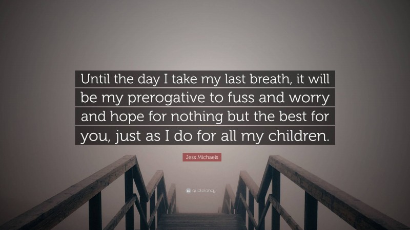 Jess Michaels Quote: “Until the day I take my last breath, it will be my prerogative to fuss and worry and hope for nothing but the best for you, just as I do for all my children.”