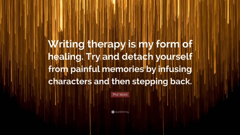 Phil Wohl Quote: “Writing therapy is my form of healing. Try and detach yourself from painful memories by infusing characters and then stepping back.”
