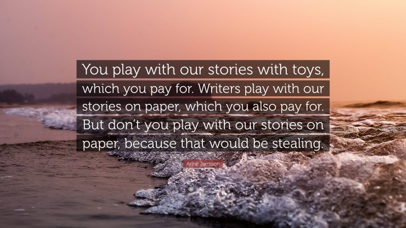 Anne Jamison Quote: “You play with our stories with toys, which you pay for. Writers play with our stories on paper, which you also pay for. But don’t you play with our stories on paper, because that would be stealing.”