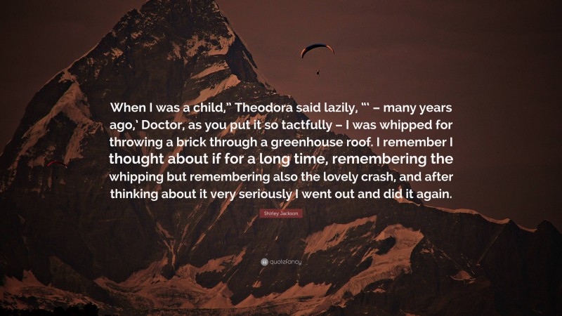 Shirley Jackson Quote: “When I was a child,” Theodora said lazily, “‘ – many years ago,’ Doctor, as you put it so tactfully – I was whipped for throwing a brick through a greenhouse roof. I remember I thought about if for a long time, remembering the whipping but remembering also the lovely crash, and after thinking about it very seriously I went out and did it again.”