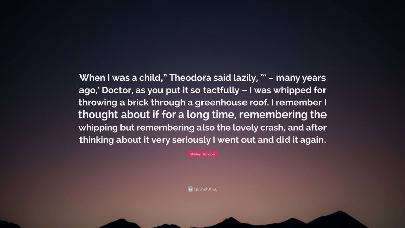 Shirley Jackson Quote: “When I was a child,” Theodora said lazily, “‘ – many years ago,’ Doctor, as you put it so tactfully – I was whipped for throwing a brick through a greenhouse roof. I remember I thought about if for a long time, remembering the whipping but remembering also the lovely crash, and after thinking about it very seriously I went out and did it again.”
