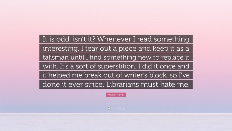 Mohsin Hamid Quote: “It is odd, isn’t it? Whenever I read something interesting, I tear out a piece and keep it as a talisman until I find something new to replace it with. It’s a sort of superstition. I did it once and it helped me break out of writer’s block, so I’ve done it ever since. Librarians must hate me.”