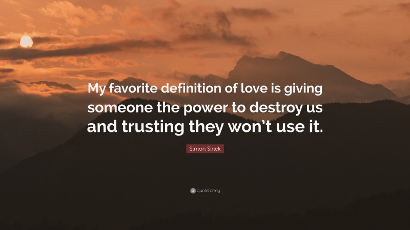 Simon Sinek Quote: “My favorite definition of love is giving someone the power to destroy us and trusting they won’t use it.”