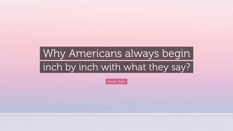 Anne Tyler Quote: “Why Americans always begin inch by inch with what they say?”