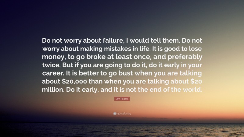 Jim Rogers Quote: “Do not worry about failure, I would tell them. Do not worry about making mistakes in life. It is good to lose money, to go broke at least once, and preferably twice. But if you are going to do it, do it early in your career. It is better to go bust when you are talking about $20,000 than when you are talking about $20 million. Do it early, and it is not the end of the world.”