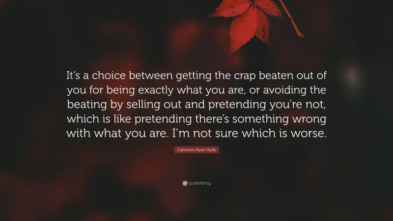 Catherine Ryan Hyde Quote: “It’s a choice between getting the crap beaten out of you for being exactly what you are, or avoiding the beating by selling out and pretending you’re not, which is like pretending there’s something wrong with what you are. I’m not sure which is worse.”