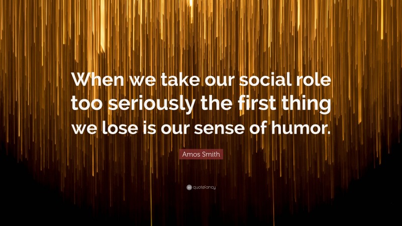 Amos Smith Quote: “When we take our social role too seriously the first thing we lose is our sense of humor.”