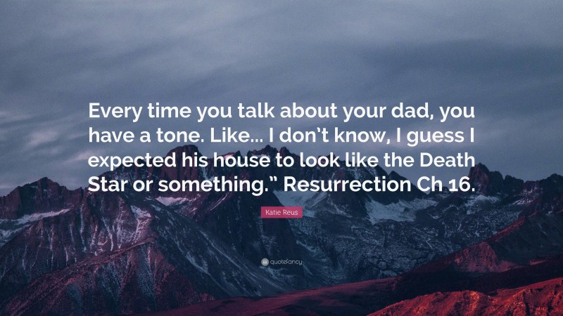 Katie Reus Quote: “Every time you talk about your dad, you have a tone. Like... I don’t know, I guess I expected his house to look like the Death Star or something.” Resurrection Ch 16.”