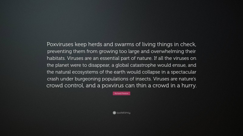 Richard Preston Quote: “Poxviruses keep herds and swarms of living things in check, preventing them from growing too large and overwhelming their habitats. Viruses are an essential part of nature. If all the viruses on the planet were to disappear, a global catastrophe would ensue, and the natural ecosystems of the earth would collapse in a spectacular crash under burgeoning populations of insects. Viruses are nature’s crowd control, and a poxvirus can thin a crowd in a hurry.”