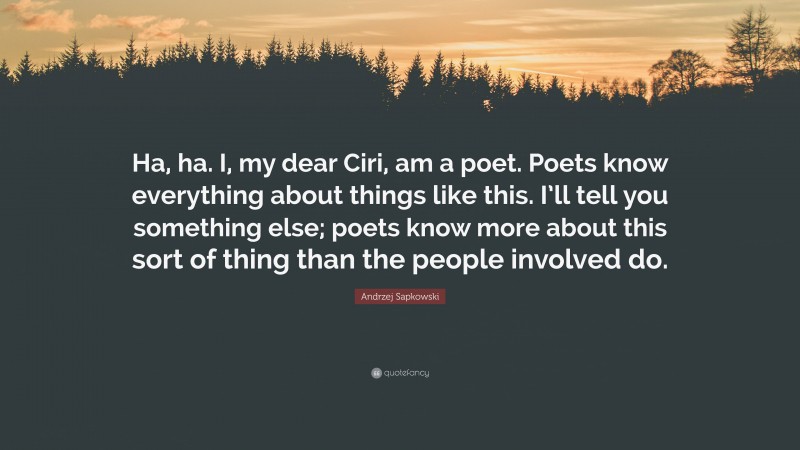 Andrzej Sapkowski Quote: “Ha, ha. I, my dear Ciri, am a poet. Poets know everything about things like this. I’ll tell you something else; poets know more about this sort of thing than the people involved do.”