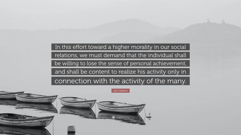 Jane Addams Quote: “In this effort toward a higher morality in our social relations, we must demand that the individual shall be willing to lose the sense of personal achievement, and shall be content to realize his activity only in connection with the activity of the many.”
